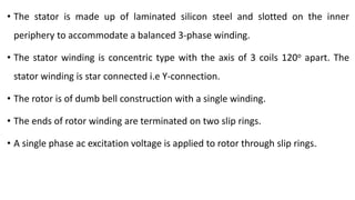 • The stator is made up of laminated silicon steel and slotted on the inner
periphery to accommodate a balanced 3-phase winding.
• The stator winding is concentric type with the axis of 3 coils 120o apart. The
stator winding is star connected i.e Y-connection.
• The rotor is of dumb bell construction with a single winding.
• The ends of rotor winding are terminated on two slip rings.
• A single phase ac excitation voltage is applied to rotor through slip rings.
 