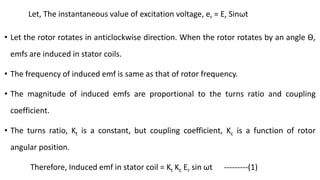 Let, The instantaneous value of excitation voltage, er = Er Sinωt
• Let the rotor rotates in anticlockwise direction. When the rotor rotates by an angle Ɵ,
emfs are induced in stator coils.
• The frequency of induced emf is same as that of rotor frequency.
• The magnitude of induced emfs are proportional to the turns ratio and coupling
coefficient.
• The turns ratio, Kt is a constant, but coupling coefficient, Kc is a function of rotor
angular position.
Therefore, Induced emf in stator coil = Kt Kc Er sin ωt ---------(1)
 