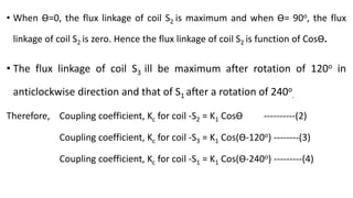 • When Ɵ=0, the flux linkage of coil S2 is maximum and when Ɵ= 90o, the flux
linkage of coil S2 is zero. Hence the flux linkage of coil S2 is function of CosƟ.
• The flux linkage of coil S3 ill be maximum after rotation of 120o in
anticlockwise direction and that of S1 after a rotation of 240o
.
Therefore, Coupling coefficient, Kc for coil -S2 = K1 CosƟ ----------(2)
Coupling coefficient, Kc for coil -S3 = K1 Cos(Ɵ-120o) --------(3)
Coupling coefficient, Kc for coil -S1 = K1 Cos(Ɵ-240o) ---------(4)
 