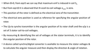 • When Ɵ=0, from eqn5 we can say that maximum emf is induced in coil S2.
• But from eqn10 it is observed that th ecoil-to-coil voltage es3s1 is zero.
• This position of the rotor is defined as the electrical zero of the transmitter.
• The electrical zero position is used as reference for specifying the angular position of
rotor.
• The i/p to syncho transmitter is the angular position of its rotor shaft and the o/p is a
set of 3 stator coil-to-coil voltages.
• By measuring & identifying the set of voltages at the stator terminals, it is to identify
the angular position of the rotor.
• A device called synchro/digital converter is available to measure the stator voltages &
to calculate the angular measure and then display the direction & angle of rotation.
 
