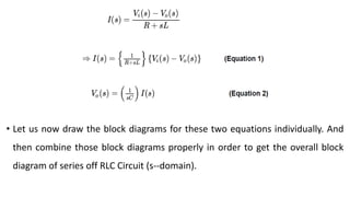 • Let us now draw the block diagrams for these two equations individually. And
then combine those block diagrams properly in order to get the overall block
diagram of series off RLC Circuit (s--domain).
 