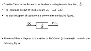 • Equation2 can be implemented with a block having transfer function,
• The input and output of this block are
• The block diagram of Equation 2 is shown in the following figure.
• The overall block diagram of the series of RLC Circuit (s-domain) is shown in the
following figure.
 