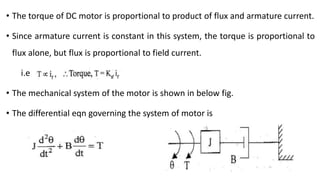 • The torque of DC motor is proportional to product of flux and armature current.
• Since armature current is constant in this system, the torque is proportional to
flux alone, but flux is proportional to field current.
i.e
• The mechanical system of the motor is shown in below fig.
• The differential eqn governing the system of motor is
 