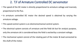 2. T.F of Armature Controlled DC servomotor
• The speed of the DC motor is directly proportional to armature voltage and inversely
proportional to the flux.
• In armature controlled DC motor the desired speed is obtained by varying the
armature voltage.
• This speed control system is an electromechanical control system.
• The electrical system consists of armature and the field ckt but for analysis purpose,
only the armature ckt is considered bcoz the field is excited by a constant voltage.
• The mechanical system consist of the rotating part of the motor & load connected to
the shaft of the motor.
 