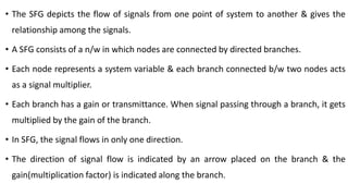 • The SFG depicts the flow of signals from one point of system to another & gives the
relationship among the signals.
• A SFG consists of a n/w in which nodes are connected by directed branches.
• Each node represents a system variable & each branch connected b/w two nodes acts
as a signal multiplier.
• Each branch has a gain or transmittance. When signal passing through a branch, it gets
multiplied by the gain of the branch.
• In SFG, the signal flows in only one direction.
• The direction of signal flow is indicated by an arrow placed on the branch & the
gain(multiplication factor) is indicated along the branch.
 
