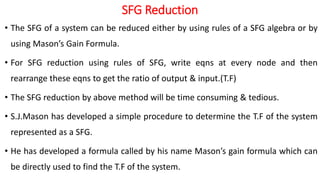 SFG Reduction
• The SFG of a system can be reduced either by using rules of a SFG algebra or by
using Mason’s Gain Formula.
• For SFG reduction using rules of SFG, write eqns at every node and then
rearrange these eqns to get the ratio of output & input.(T.F)
• The SFG reduction by above method will be time consuming & tedious.
• S.J.Mason has developed a simple procedure to determine the T.F of the system
represented as a SFG.
• He has developed a formula called by his name Mason’s gain formula which can
be directly used to find the T.F of the system.
 