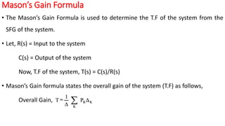 Mason’s Gain Formula
• The Mason’s Gain Formula is used to determine the T.F of the system from the
SFG of the system.
• Let, R(s) = Input to the system
C(s) = Output of the system
Now, T.F of the system, T(s) = C(s)/R(s)
• Mason’s Gain formula states the overall gain of the system (T.F) as follows,
Overall Gain,
 