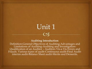 Auditing Introduction:
Definition-General Objectives of Auditing-Advantages and
Limitations of Auditing-Auditing and Investigation-
Qualification of an Auditor – Auditors Vis-a Vis Errors and
Frauds. Various types of audit-Continuous audit-Final Audit-
interim audit-Balance Sheet audit-Merits and Demerits.
 