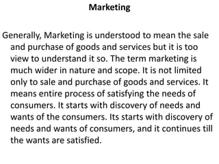 Marketing
Generally, Marketing is understood to mean the sale
and purchase of goods and services but it is too
view to understand it so. The term marketing is
much wider in nature and scope. It is not limited
only to sale and purchase of goods and services. It
means entire process of satisfying the needs of
consumers. It starts with discovery of needs and
wants of the consumers. Its starts with discovery of
needs and wants of consumers, and it continues till
the wants are satisfied.
 