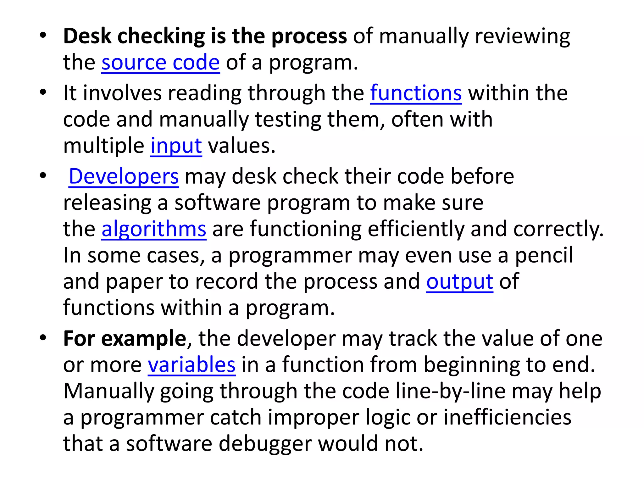 • Desk checking is the process of manually reviewing
the source code of a program.
• It involves reading through the functions within the
code and manually testing them, often with
multiple input values.
• Developers may desk check their code before
releasing a software program to make sure
the algorithms are functioning efficiently and correctly.
In some cases, a programmer may even use a pencil
and paper to record the process and output of
functions within a program.
• For example, the developer may track the value of one
or more variables in a function from beginning to end.
Manually going through the code line-by-line may help
a programmer catch improper logic or inefficiencies
that a software debugger would not.
 