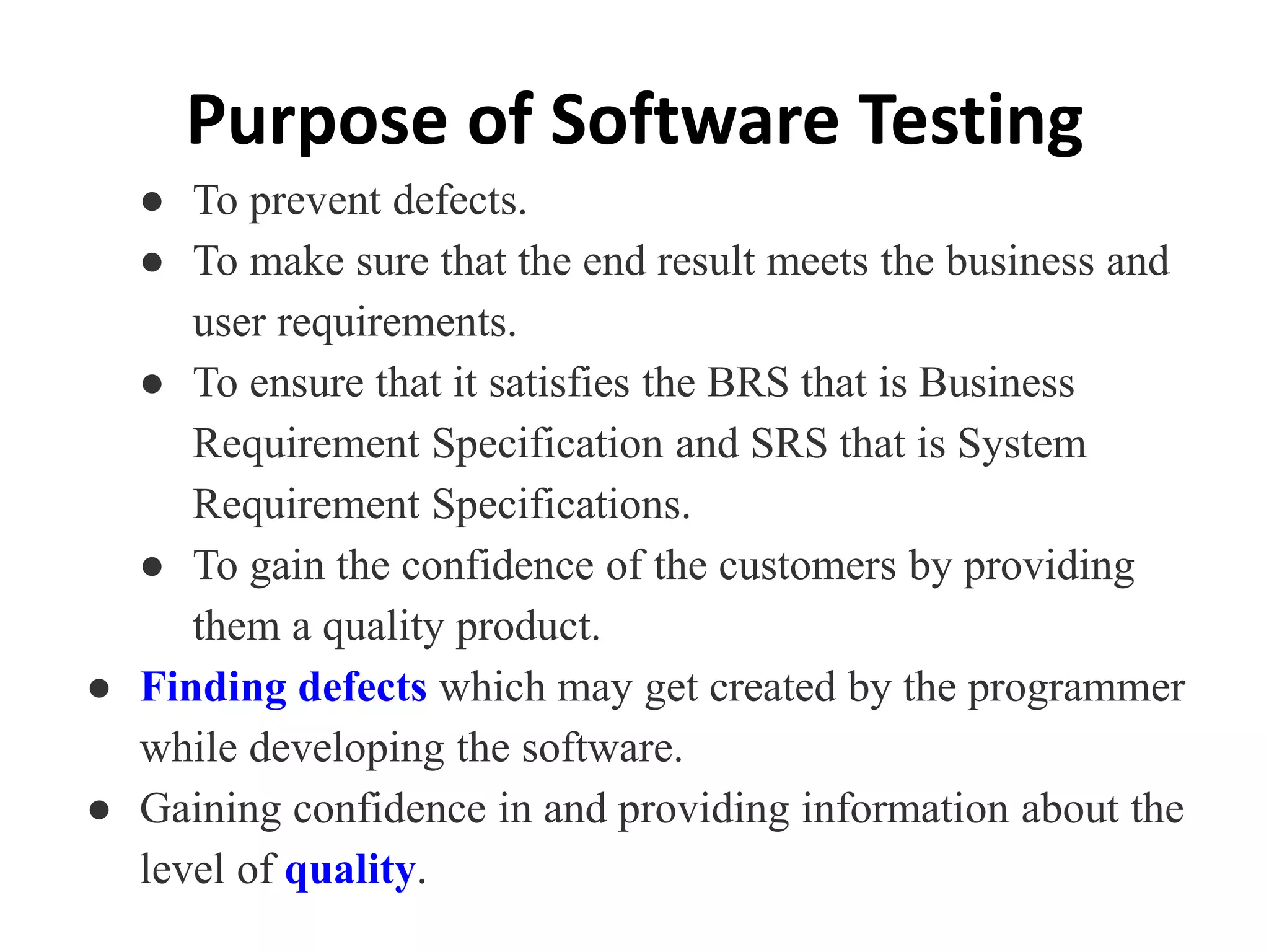 Purpose of Software Testing
● To prevent defects.
● To make sure that the end result meets the business and
user requirements.
● To ensure that it satisfies the BRS that is Business
Requirement Specification and SRS that is System
Requirement Specifications.
● To gain the confidence of the customers by providing
them a quality product.
● Finding defects which may get created by the programmer
while developing the software.
● Gaining confidence in and providing information about the
level of quality.
 