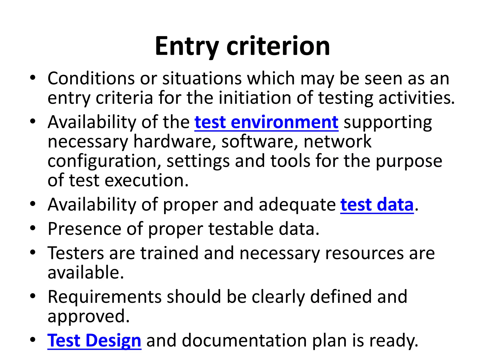 Entry criterion
• Conditions or situations which may be seen as an
entry criteria for the initiation of testing activities.
• Availability of the test environment supporting
necessary hardware, software, network
configuration, settings and tools for the purpose
of test execution.
• Availability of proper and adequate test data.
• Presence of proper testable data.
• Testers are trained and necessary resources are
available.
• Requirements should be clearly defined and
approved.
• Test Design and documentation plan is ready.
 