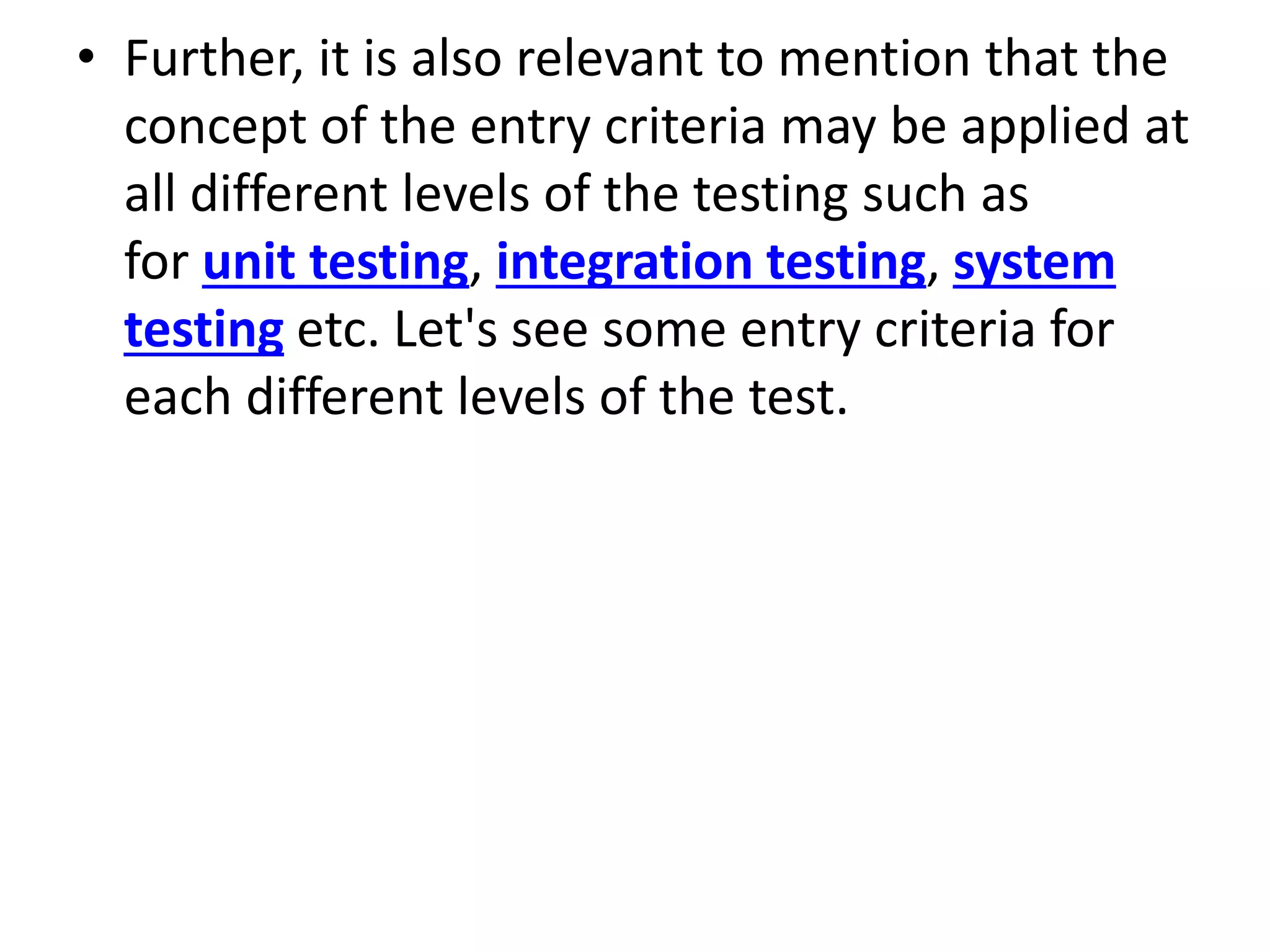 • Further, it is also relevant to mention that the
concept of the entry criteria may be applied at
all different levels of the testing such as
for unit testing, integration testing, system
testing etc. Let's see some entry criteria for
each different levels of the test.
 