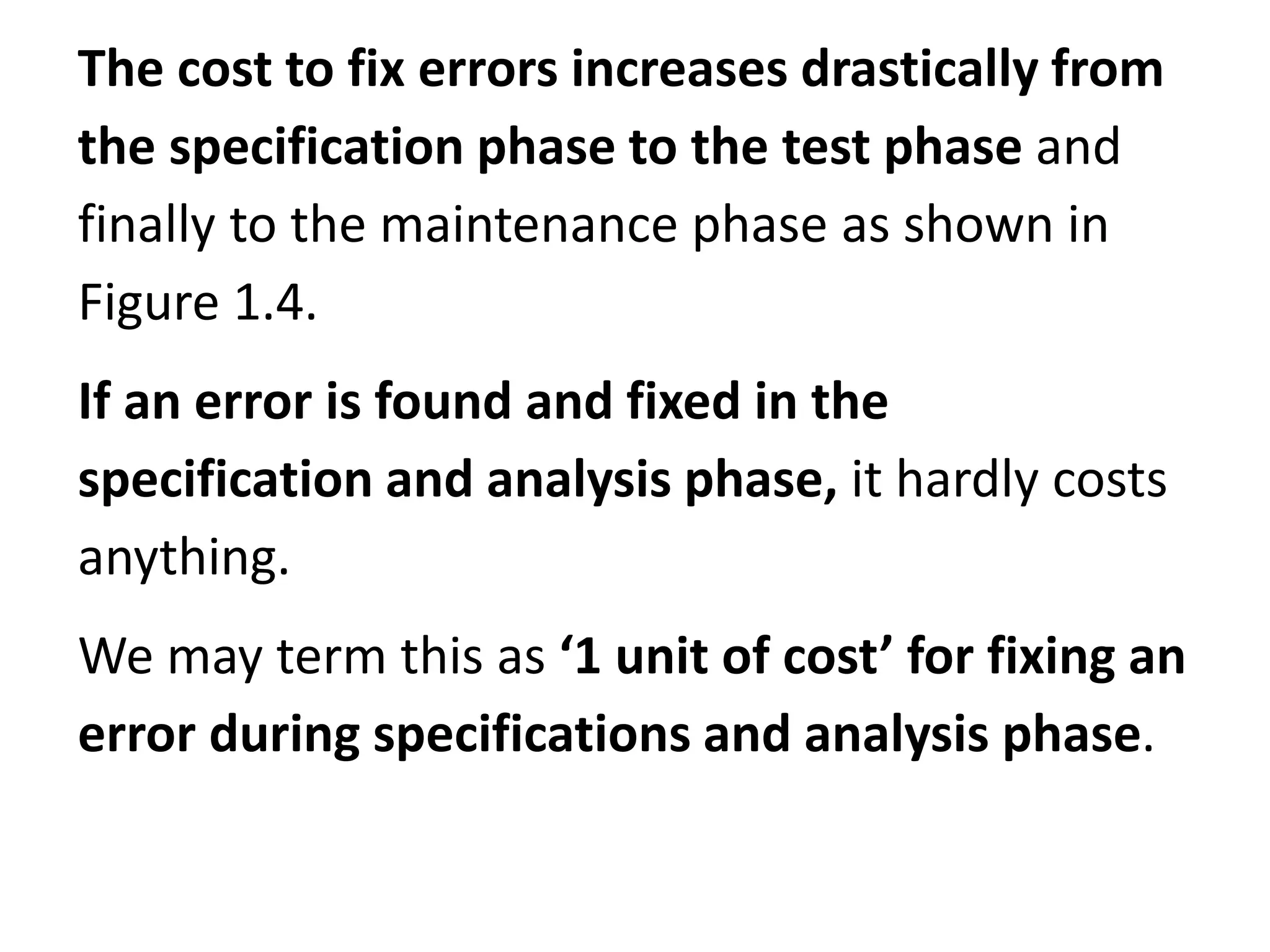 The cost to fix errors increases drastically from
the specification phase to the test phase and
finally to the maintenance phase as shown in
Figure 1.4.
If an error is found and fixed in the
specification and analysis phase, it hardly costs
anything.
We may term this as ‘1 unit of cost’ for fixing an
error during specifications and analysis phase.
 