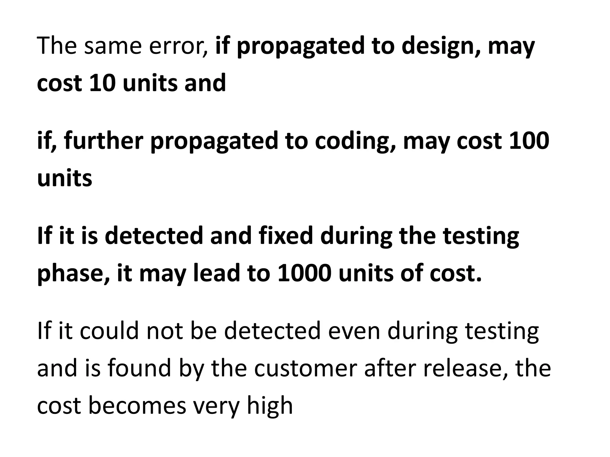 The same error, if propagated to design, may
cost 10 units and
if, further propagated to coding, may cost 100
units
If it is detected and fixed during the testing
phase, it may lead to 1000 units of cost.
If it could not be detected even during testing
and is found by the customer after release, the
cost becomes very high
 