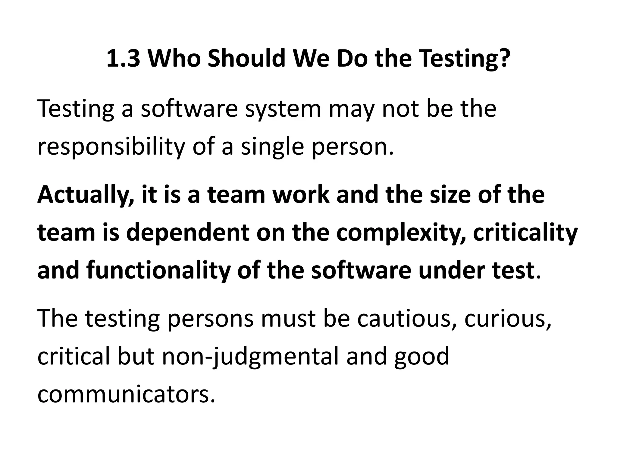 1.3 Who Should We Do the Testing?
Testing a software system may not be the
responsibility of a single person.
Actually, it is a team work and the size of the
team is dependent on the complexity, criticality
and functionality of the software under test.
The testing persons must be cautious, curious,
critical but non-judgmental and good
communicators.
 
