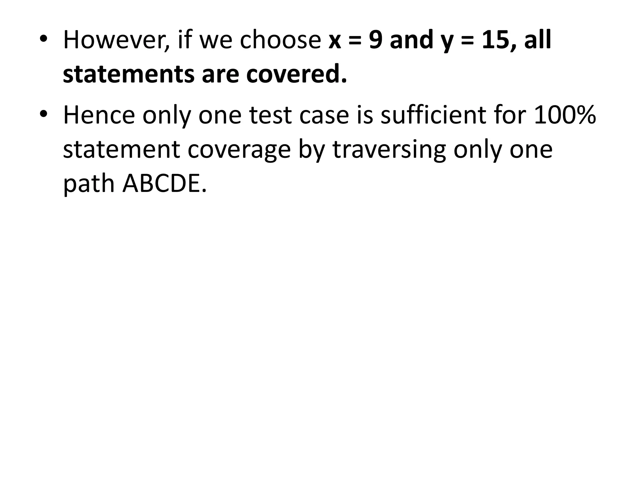 • However, if we choose x = 9 and y = 15, all
statements are covered.
• Hence only one test case is sufficient for 100%
statement coverage by traversing only one
path ABCDE.
 