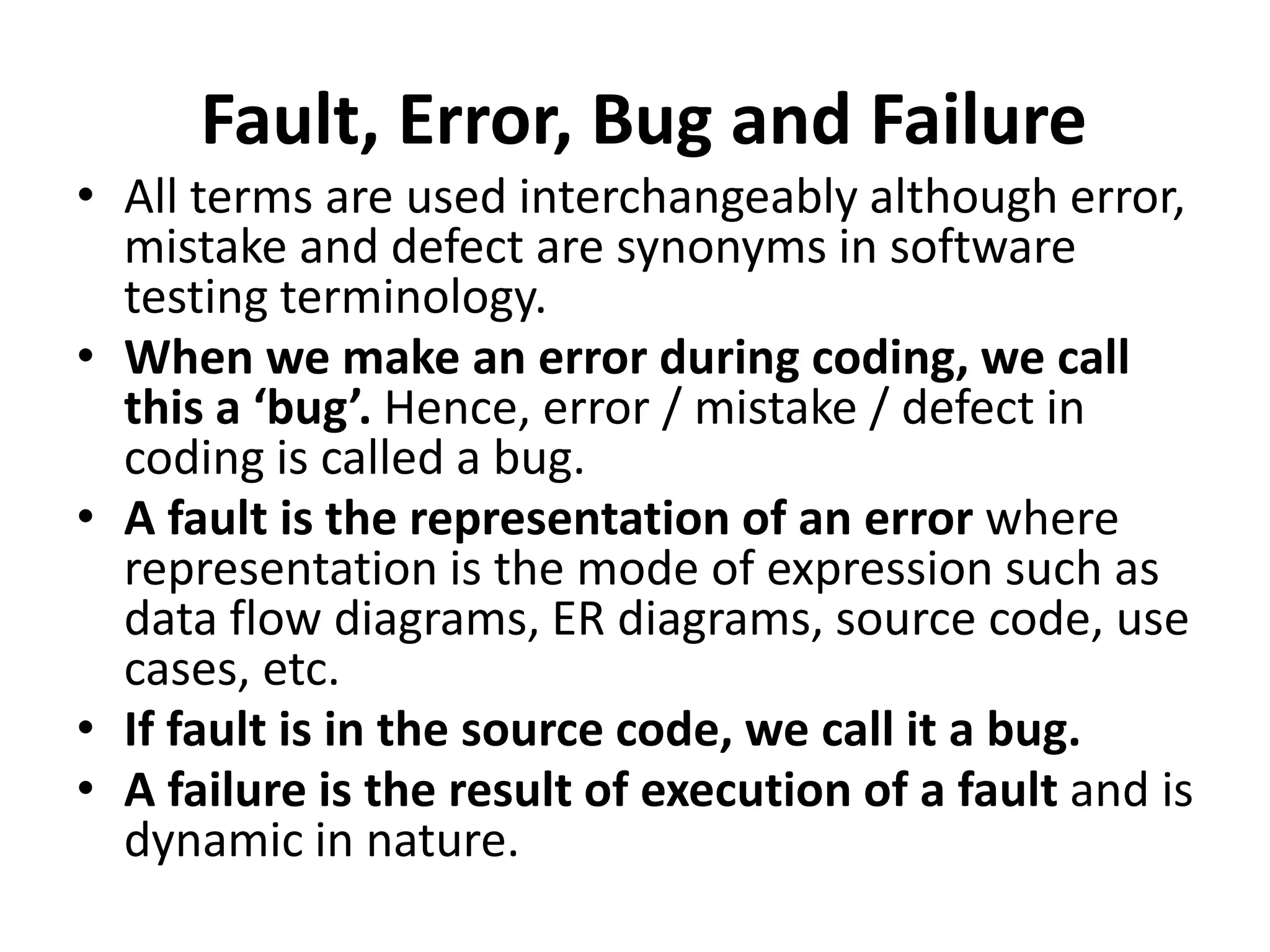 Fault, Error, Bug and Failure
• All terms are used interchangeably although error,
mistake and defect are synonyms in software
testing terminology.
• When we make an error during coding, we call
this a ‘bug’. Hence, error / mistake / defect in
coding is called a bug.
• A fault is the representation of an error where
representation is the mode of expression such as
data flow diagrams, ER diagrams, source code, use
cases, etc.
• If fault is in the source code, we call it a bug.
• A failure is the result of execution of a fault and is
dynamic in nature.
 