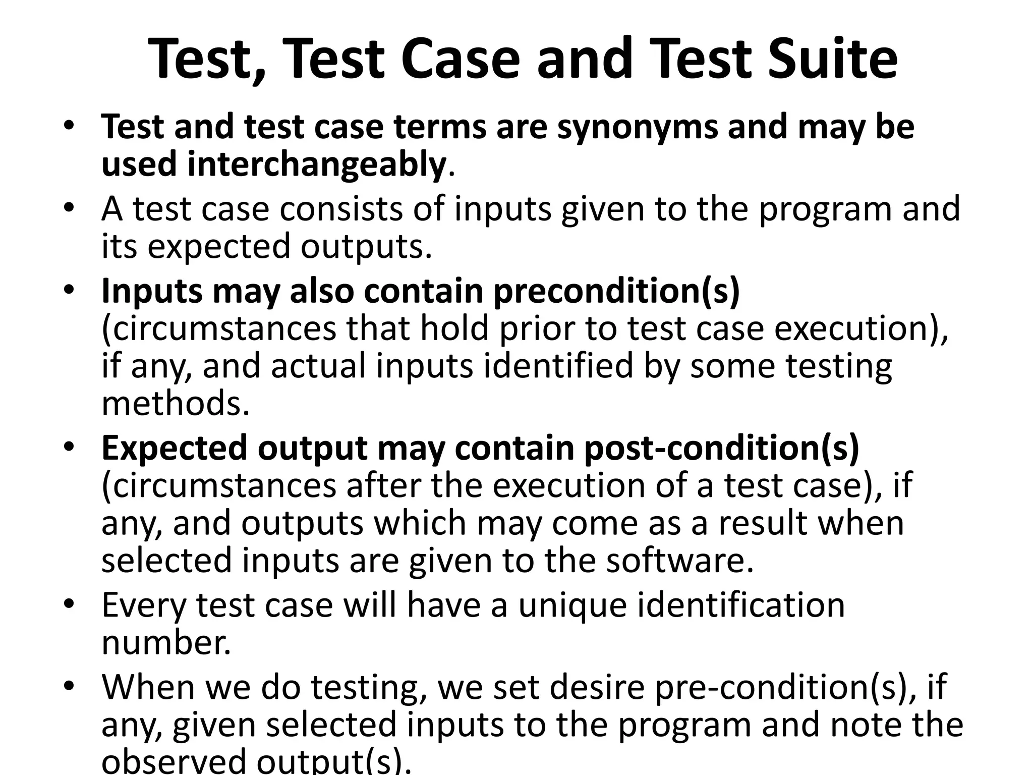 Test, Test Case and Test Suite
• Test and test case terms are synonyms and may be
used interchangeably.
• A test case consists of inputs given to the program and
its expected outputs.
• Inputs may also contain precondition(s)
(circumstances that hold prior to test case execution),
if any, and actual inputs identified by some testing
methods.
• Expected output may contain post-condition(s)
(circumstances after the execution of a test case), if
any, and outputs which may come as a result when
selected inputs are given to the software.
• Every test case will have a unique identification
number.
• When we do testing, we set desire pre-condition(s), if
any, given selected inputs to the program and note the
observed output(s).
 