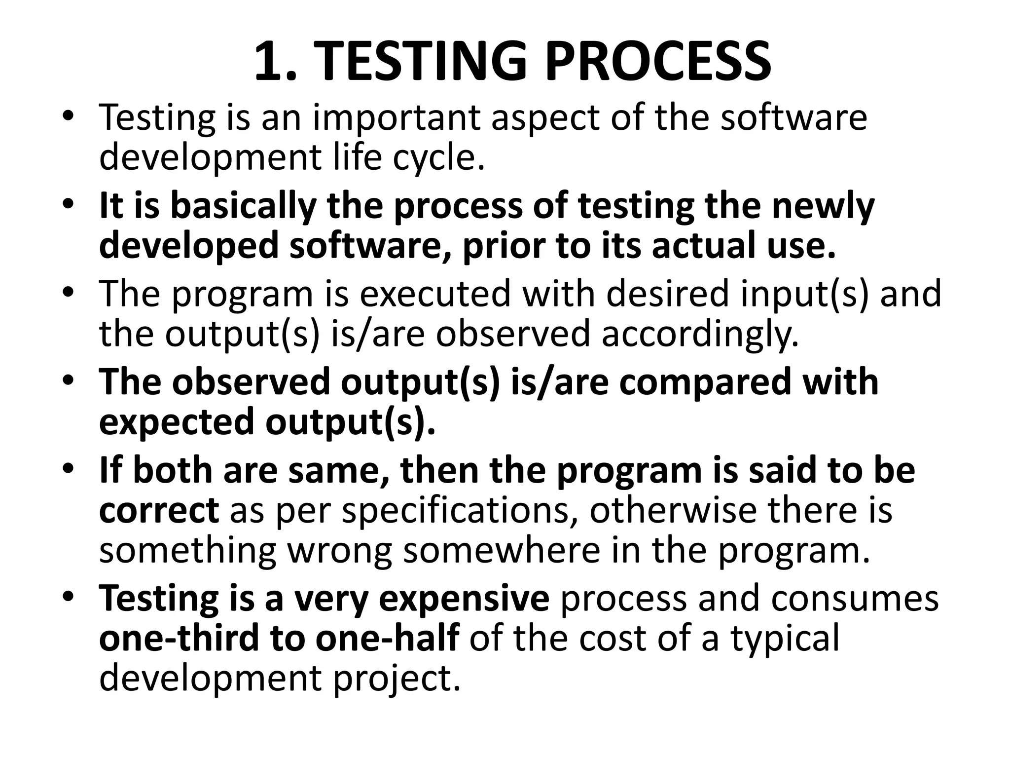1. TESTING PROCESS
• Testing is an important aspect of the software
development life cycle.
• It is basically the process of testing the newly
developed software, prior to its actual use.
• The program is executed with desired input(s) and
the output(s) is/are observed accordingly.
• The observed output(s) is/are compared with
expected output(s).
• If both are same, then the program is said to be
correct as per specifications, otherwise there is
something wrong somewhere in the program.
• Testing is a very expensive process and consumes
one-third to one-half of the cost of a typical
development project.
 