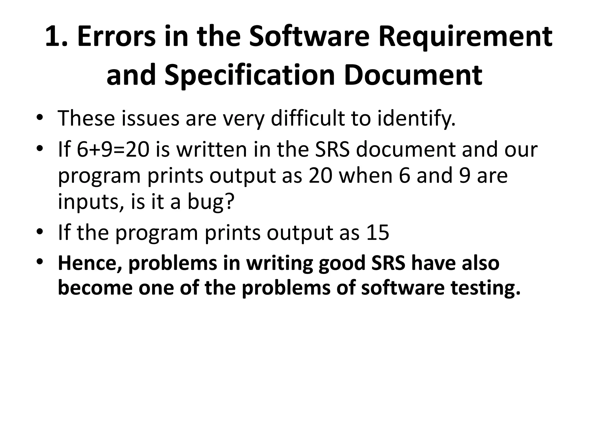1. Errors in the Software Requirement
and Specification Document
• These issues are very difficult to identify.
• If 6+9=20 is written in the SRS document and our
program prints output as 20 when 6 and 9 are
inputs, is it a bug?
• If the program prints output as 15
• Hence, problems in writing good SRS have also
become one of the problems of software testing.
 