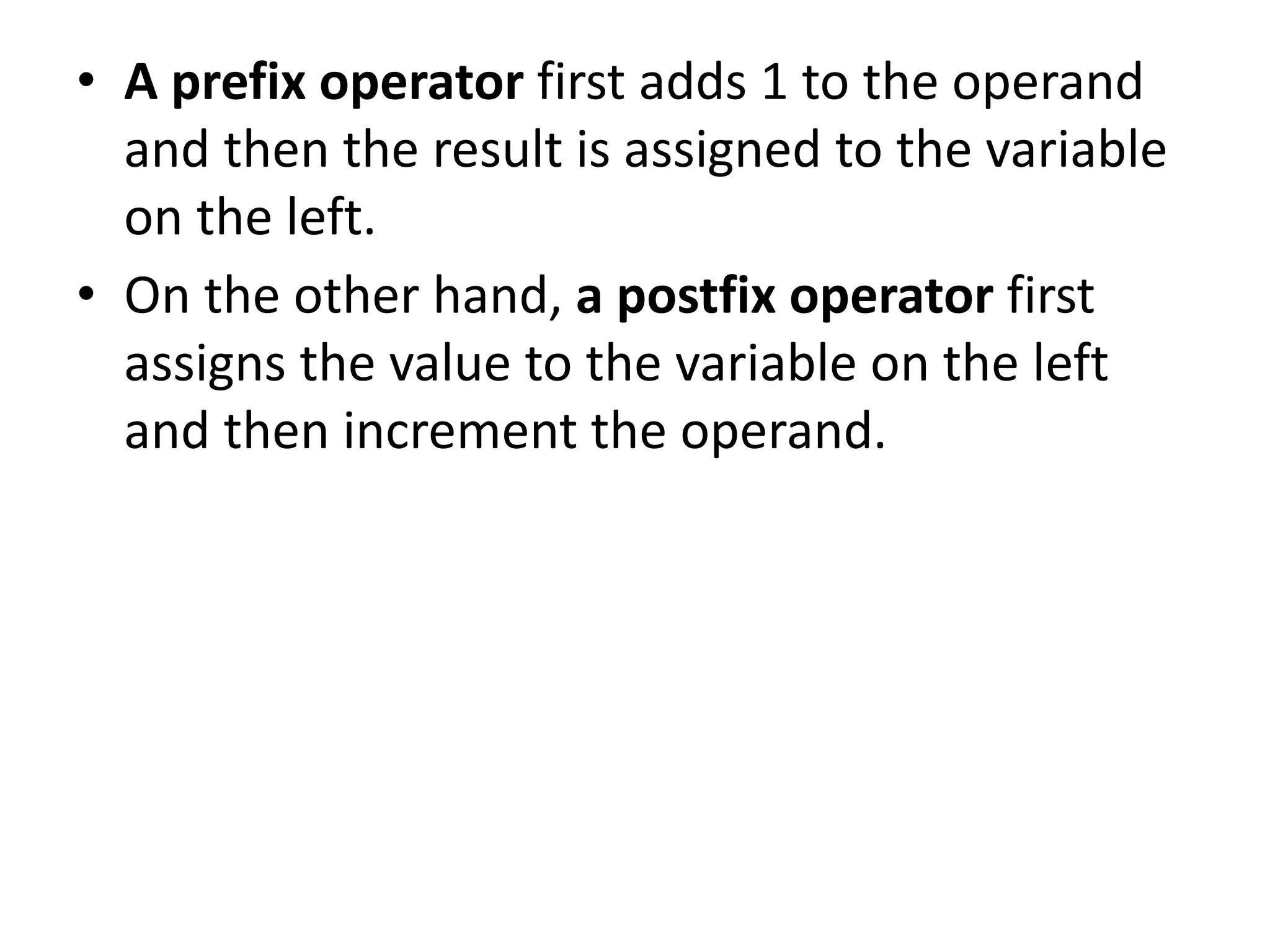 • A prefix operator first adds 1 to the operand
and then the result is assigned to the variable
on the left.
• On the other hand, a postfix operator first
assigns the value to the variable on the left
and then increment the operand.
 