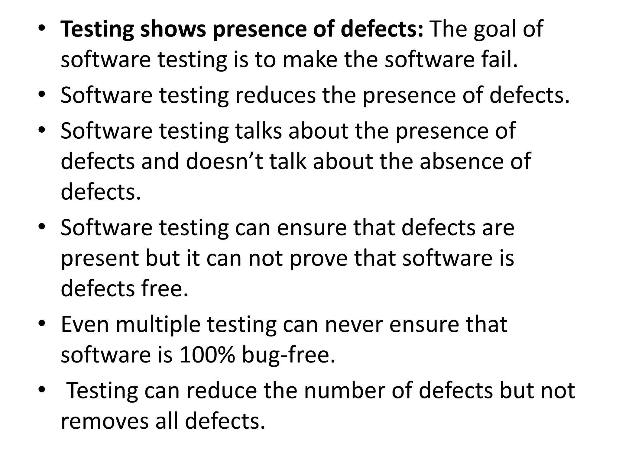 • Testing shows presence of defects: The goal of
software testing is to make the software fail.
• Software testing reduces the presence of defects.
• Software testing talks about the presence of
defects and doesn’t talk about the absence of
defects.
• Software testing can ensure that defects are
present but it can not prove that software is
defects free.
• Even multiple testing can never ensure that
software is 100% bug-free.
• Testing can reduce the number of defects but not
removes all defects.
 