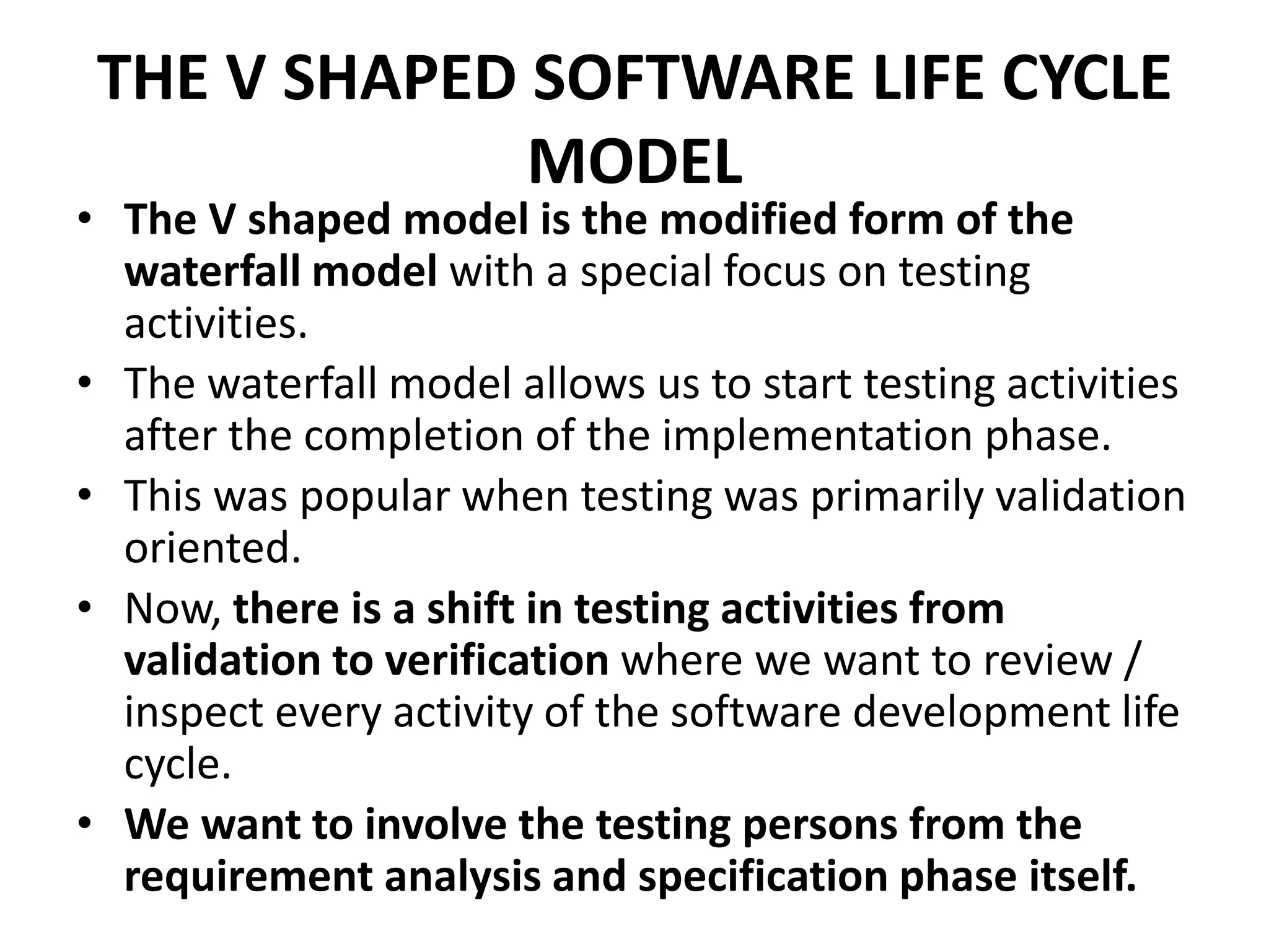 THE V SHAPED SOFTWARE LIFE CYCLE
MODEL
• The V shaped model is the modified form of the
waterfall model with a special focus on testing
activities.
• The waterfall model allows us to start testing activities
after the completion of the implementation phase.
• This was popular when testing was primarily validation
oriented.
• Now, there is a shift in testing activities from
validation to verification where we want to review /
inspect every activity of the software development life
cycle.
• We want to involve the testing persons from the
requirement analysis and specification phase itself.
 