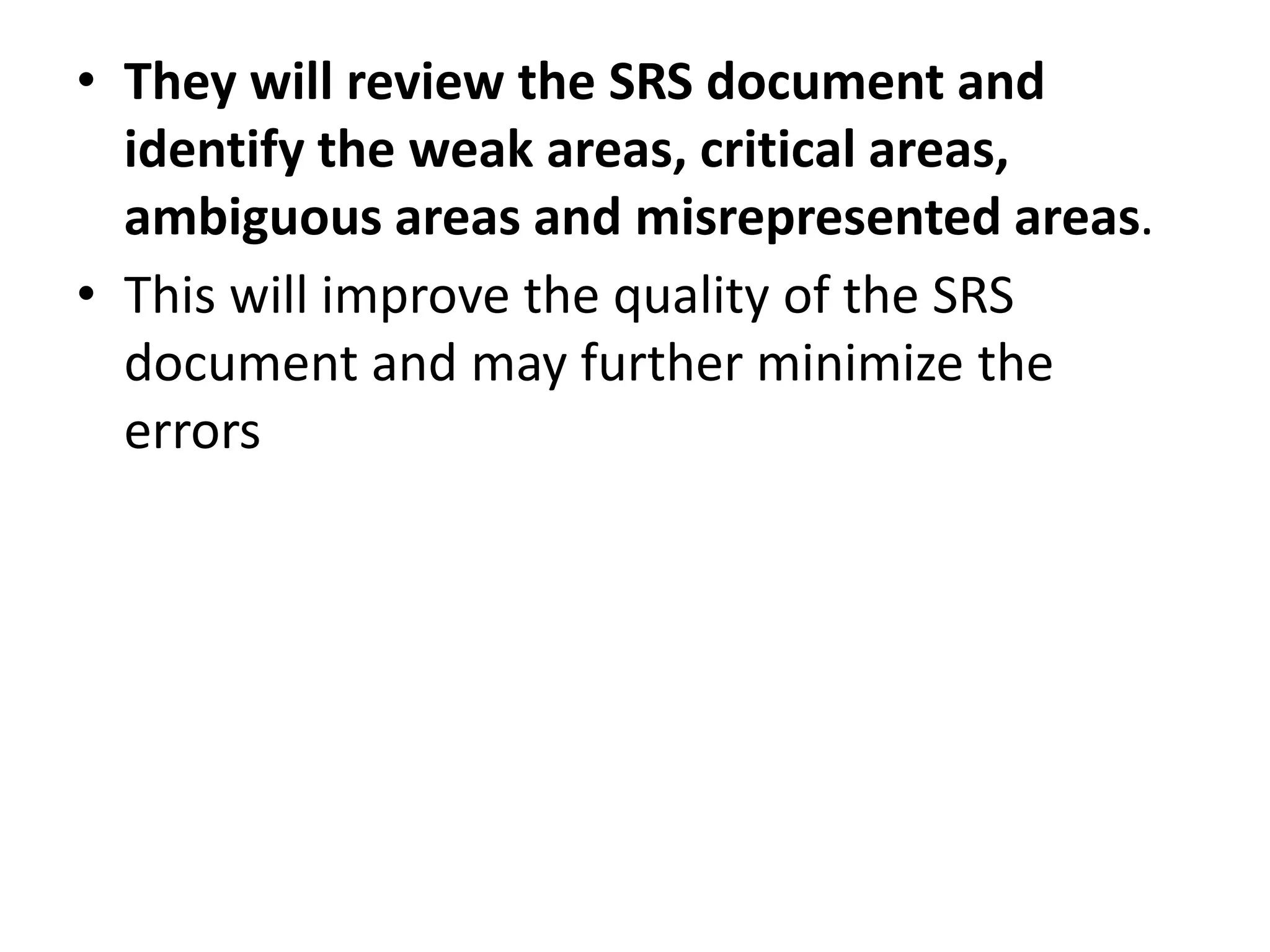 • They will review the SRS document and
identify the weak areas, critical areas,
ambiguous areas and misrepresented areas.
• This will improve the quality of the SRS
document and may further minimize the
errors
 