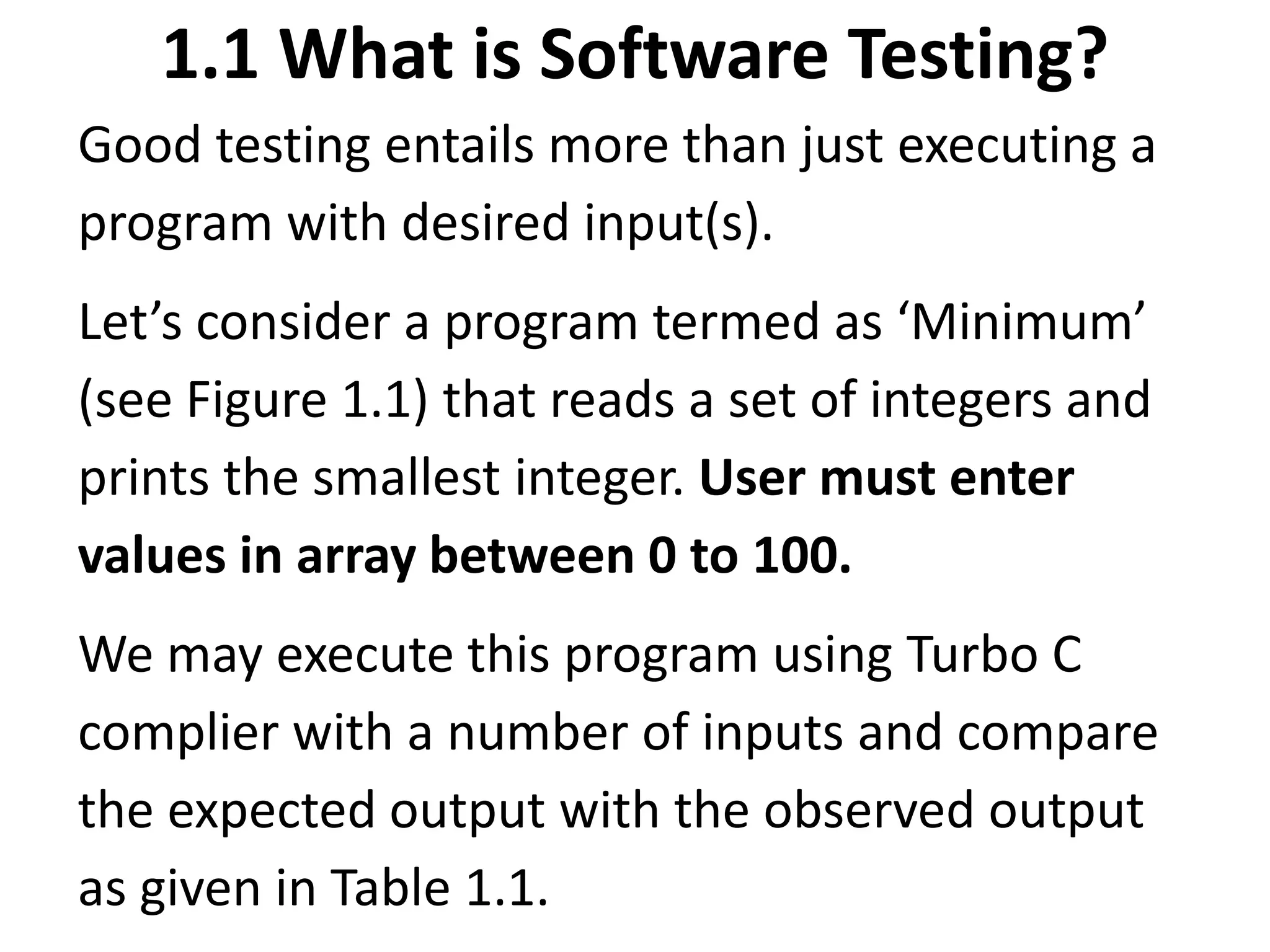 1.1 What is Software Testing?
Good testing entails more than just executing a
program with desired input(s).
Let’s consider a program termed as ‘Minimum’
(see Figure 1.1) that reads a set of integers and
prints the smallest integer. User must enter
values in array between 0 to 100.
We may execute this program using Turbo C
complier with a number of inputs and compare
the expected output with the observed output
as given in Table 1.1.
 