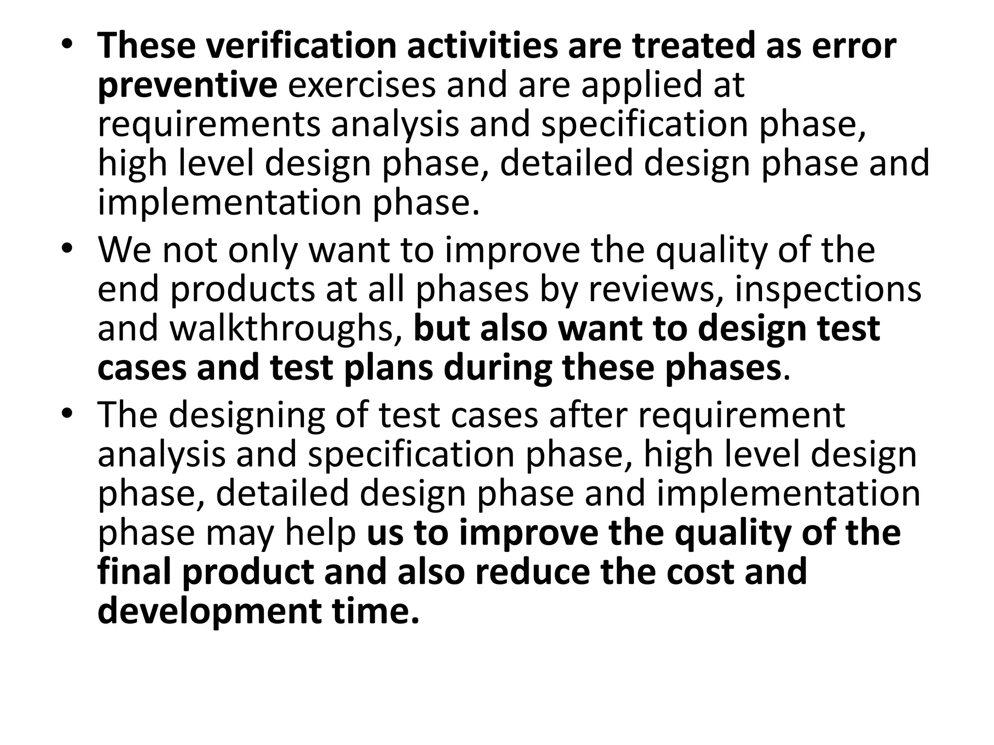 • These verification activities are treated as error
preventive exercises and are applied at
requirements analysis and specification phase,
high level design phase, detailed design phase and
implementation phase.
• We not only want to improve the quality of the
end products at all phases by reviews, inspections
and walkthroughs, but also want to design test
cases and test plans during these phases.
• The designing of test cases after requirement
analysis and specification phase, high level design
phase, detailed design phase and implementation
phase may help us to improve the quality of the
final product and also reduce the cost and
development time.
 