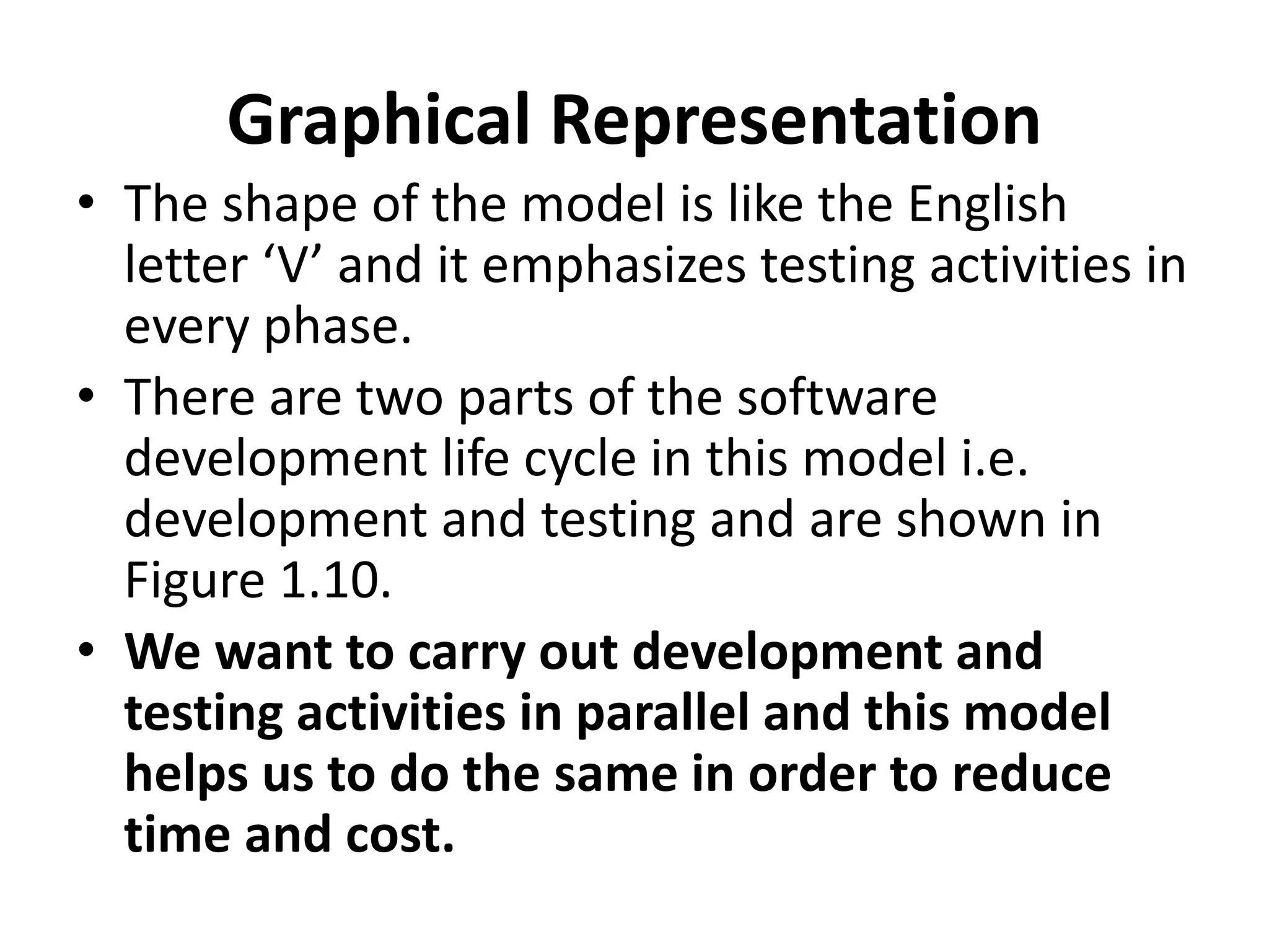 Graphical Representation
• The shape of the model is like the English
letter ‘V’ and it emphasizes testing activities in
every phase.
• There are two parts of the software
development life cycle in this model i.e.
development and testing and are shown in
Figure 1.10.
• We want to carry out development and
testing activities in parallel and this model
helps us to do the same in order to reduce
time and cost.
 