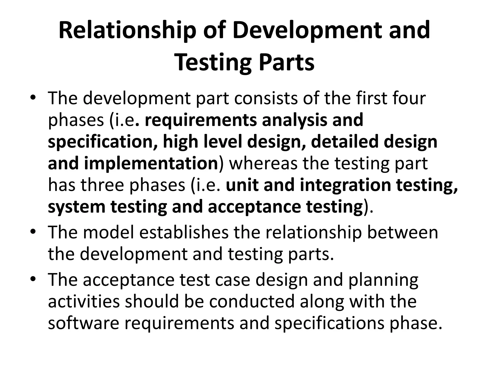 Relationship of Development and
Testing Parts
• The development part consists of the first four
phases (i.e. requirements analysis and
specification, high level design, detailed design
and implementation) whereas the testing part
has three phases (i.e. unit and integration testing,
system testing and acceptance testing).
• The model establishes the relationship between
the development and testing parts.
• The acceptance test case design and planning
activities should be conducted along with the
software requirements and specifications phase.
 