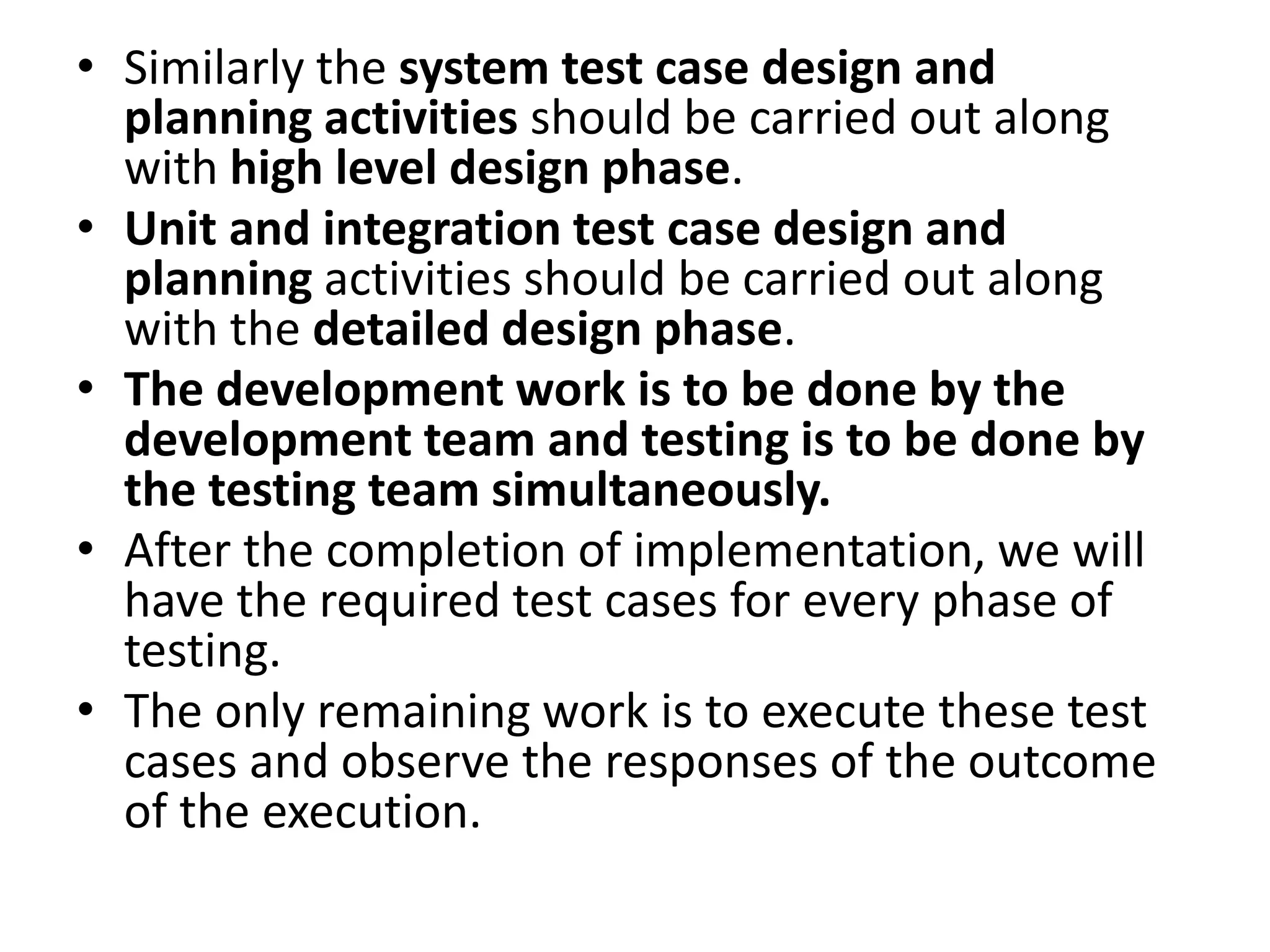• Similarly the system test case design and
planning activities should be carried out along
with high level design phase.
• Unit and integration test case design and
planning activities should be carried out along
with the detailed design phase.
• The development work is to be done by the
development team and testing is to be done by
the testing team simultaneously.
• After the completion of implementation, we will
have the required test cases for every phase of
testing.
• The only remaining work is to execute these test
cases and observe the responses of the outcome
of the execution.
 