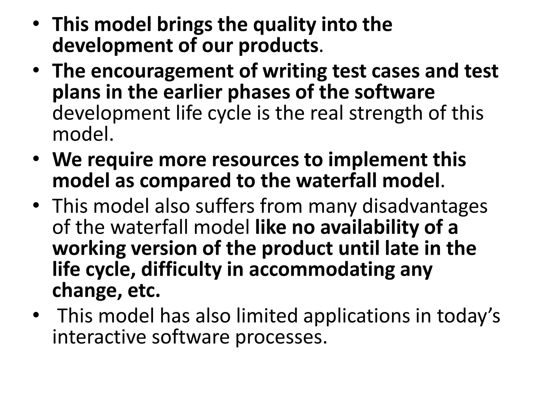 • This model brings the quality into the
development of our products.
• The encouragement of writing test cases and test
plans in the earlier phases of the software
development life cycle is the real strength of this
model.
• We require more resources to implement this
model as compared to the waterfall model.
• This model also suffers from many disadvantages
of the waterfall model like no availability of a
working version of the product until late in the
life cycle, difficulty in accommodating any
change, etc.
• This model has also limited applications in today’s
interactive software processes.
 