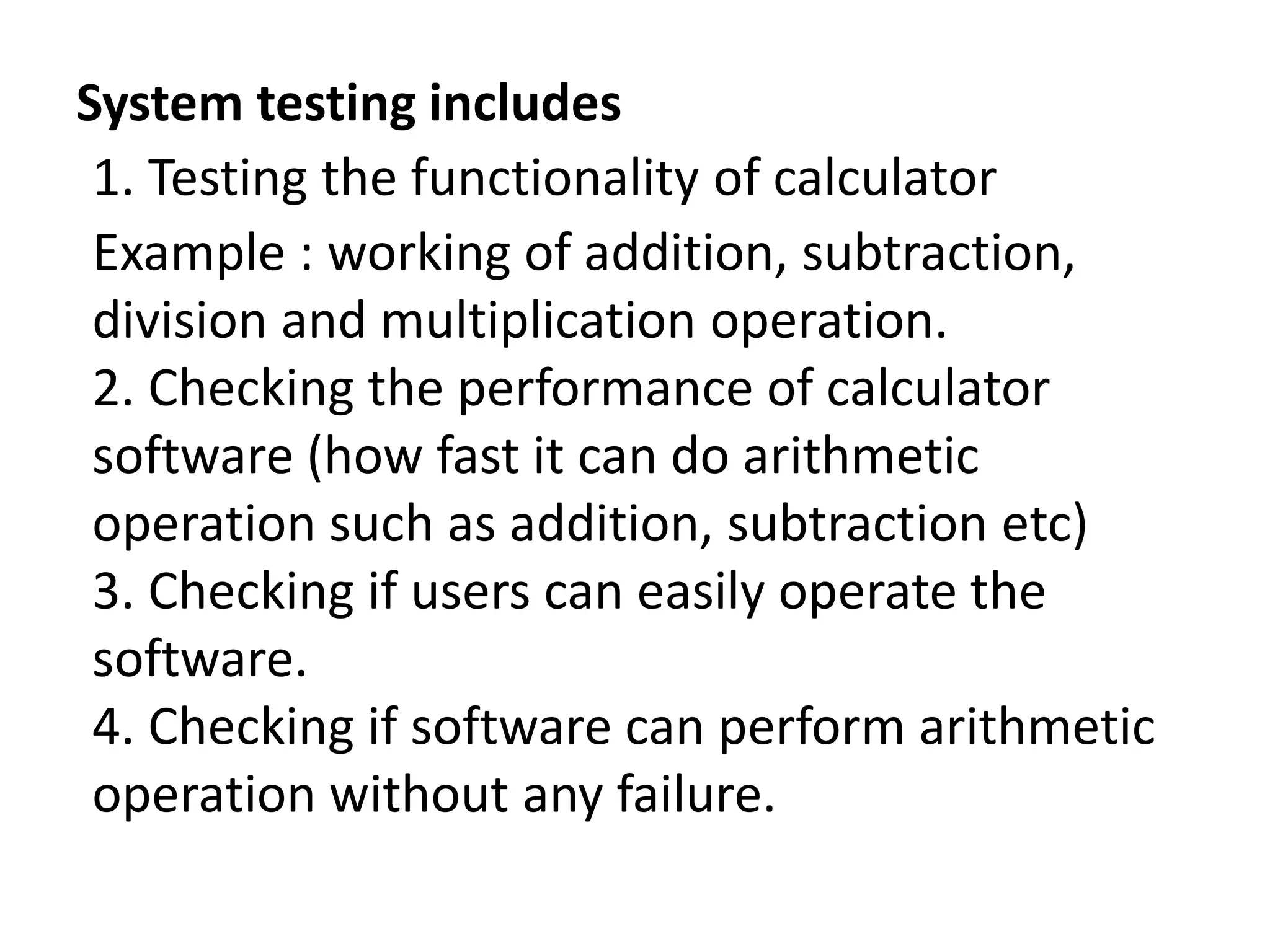 System testing includes
1. Testing the functionality of calculator
Example : working of addition, subtraction,
division and multiplication operation.
2. Checking the performance of calculator
software (how fast it can do arithmetic
operation such as addition, subtraction etc)
3. Checking if users can easily operate the
software.
4. Checking if software can perform arithmetic
operation without any failure.
 