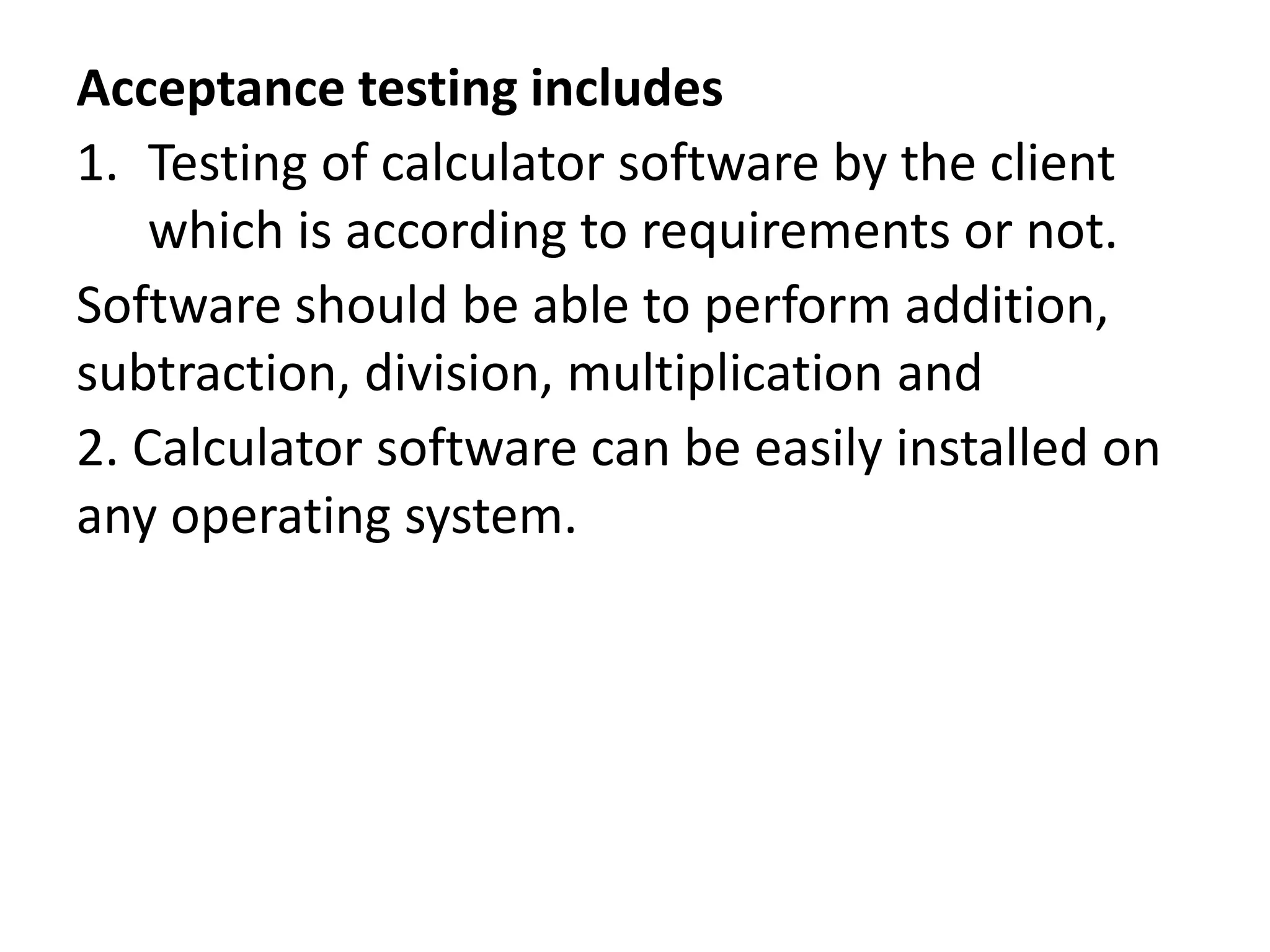 Acceptance testing includes
1. Testing of calculator software by the client
which is according to requirements or not.
Software should be able to perform addition,
subtraction, division, multiplication and
2. Calculator software can be easily installed on
any operating system.
 