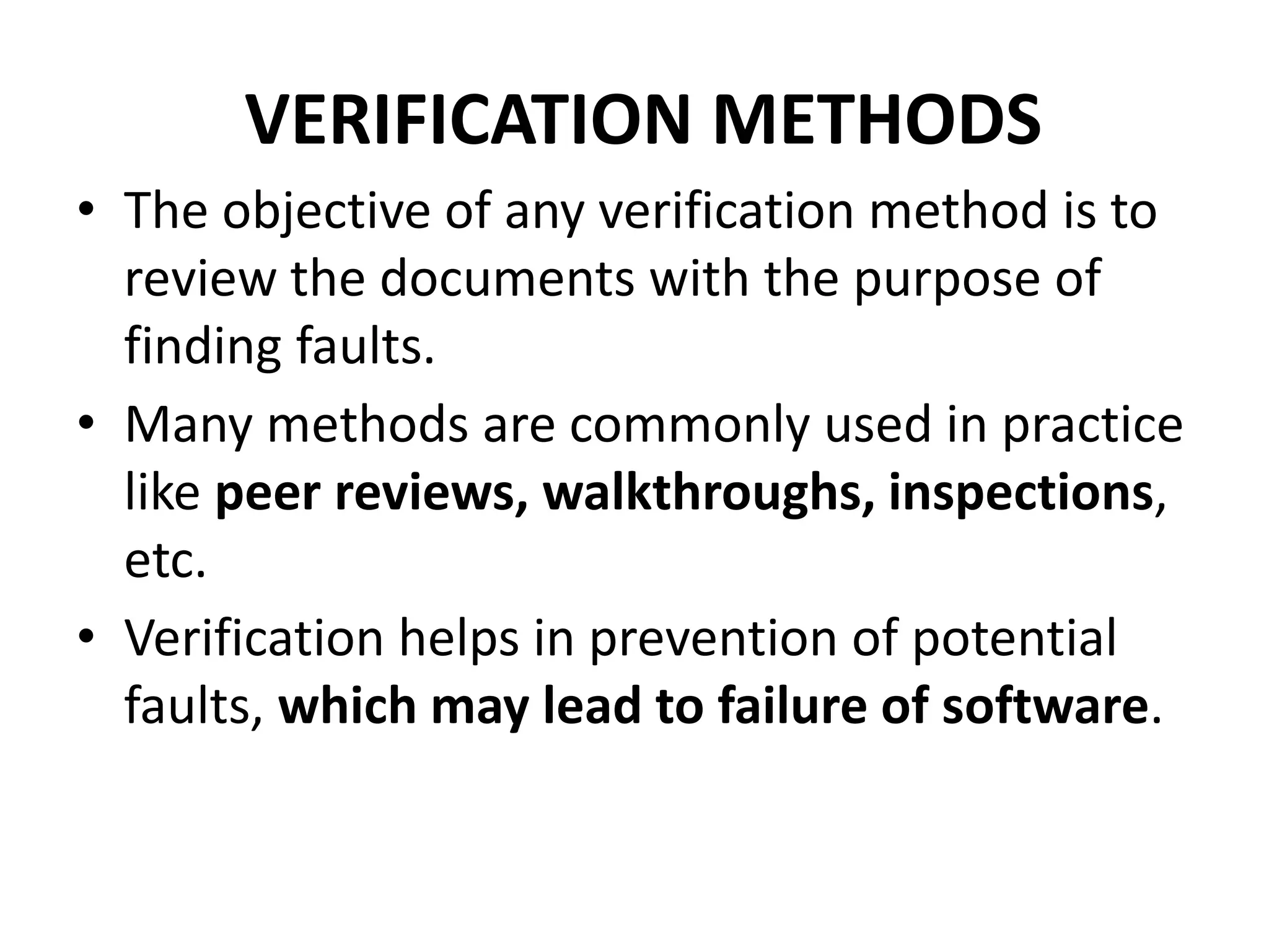 VERIFICATION METHODS
• The objective of any verification method is to
review the documents with the purpose of
finding faults.
• Many methods are commonly used in practice
like peer reviews, walkthroughs, inspections,
etc.
• Verification helps in prevention of potential
faults, which may lead to failure of software.
 