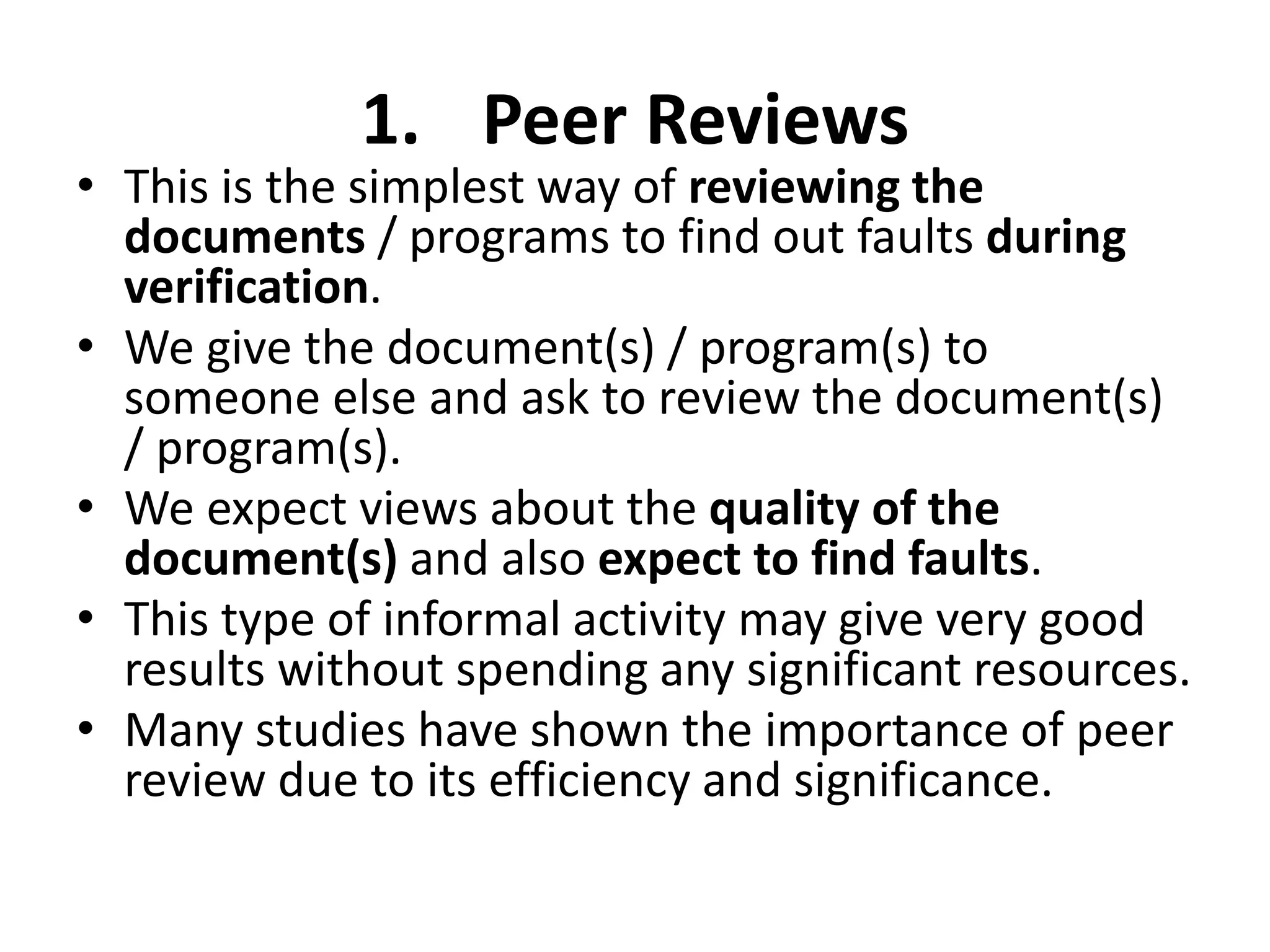 1. Peer Reviews
• This is the simplest way of reviewing the
documents / programs to find out faults during
verification.
• We give the document(s) / program(s) to
someone else and ask to review the document(s)
/ program(s).
• We expect views about the quality of the
document(s) and also expect to find faults.
• This type of informal activity may give very good
results without spending any significant resources.
• Many studies have shown the importance of peer
review due to its efficiency and significance.
 