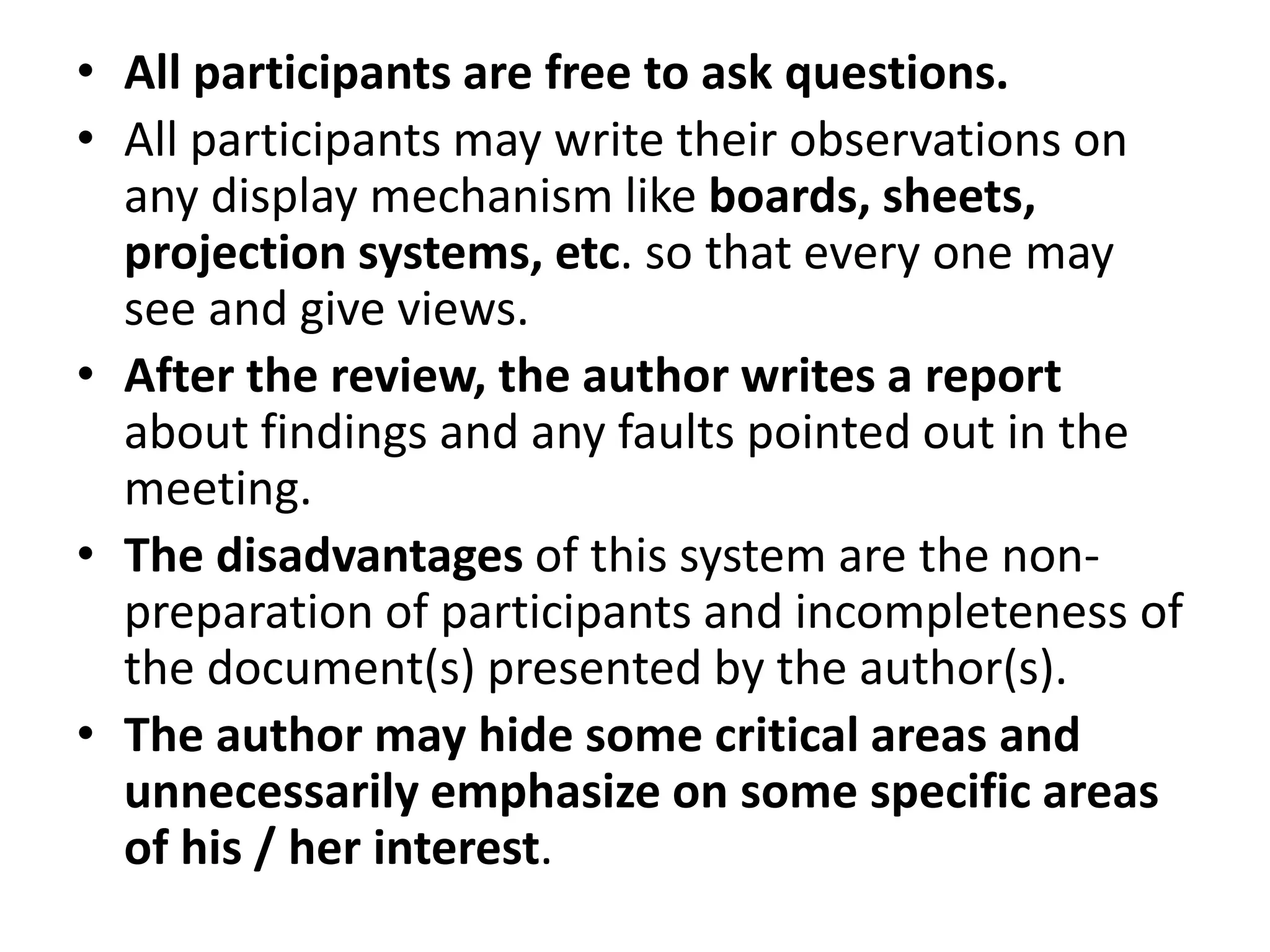 • All participants are free to ask questions.
• All participants may write their observations on
any display mechanism like boards, sheets,
projection systems, etc. so that every one may
see and give views.
• After the review, the author writes a report
about findings and any faults pointed out in the
meeting.
• The disadvantages of this system are the non-
preparation of participants and incompleteness of
the document(s) presented by the author(s).
• The author may hide some critical areas and
unnecessarily emphasize on some specific areas
of his / her interest.
 