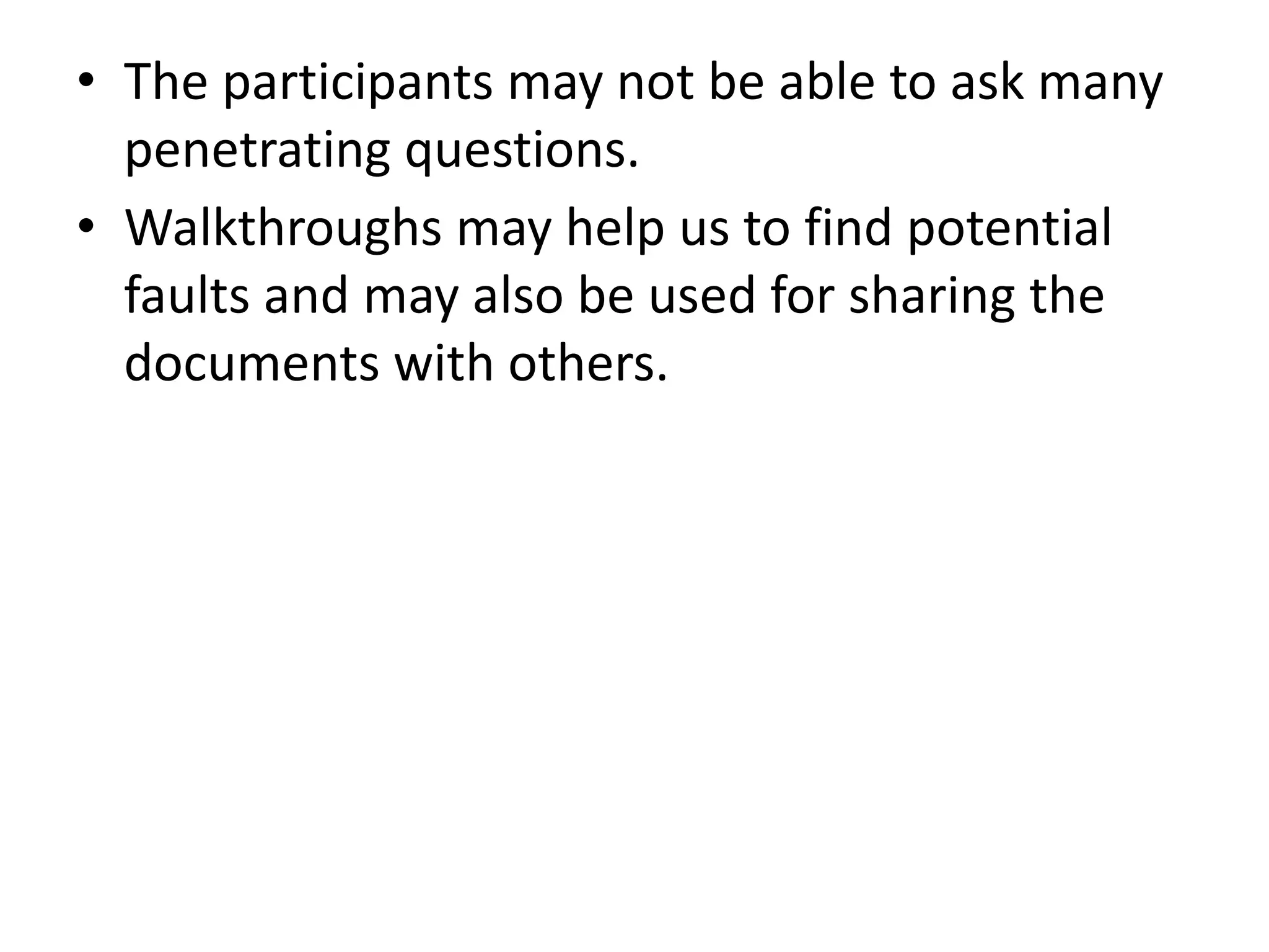 • The participants may not be able to ask many
penetrating questions.
• Walkthroughs may help us to find potential
faults and may also be used for sharing the
documents with others.
 