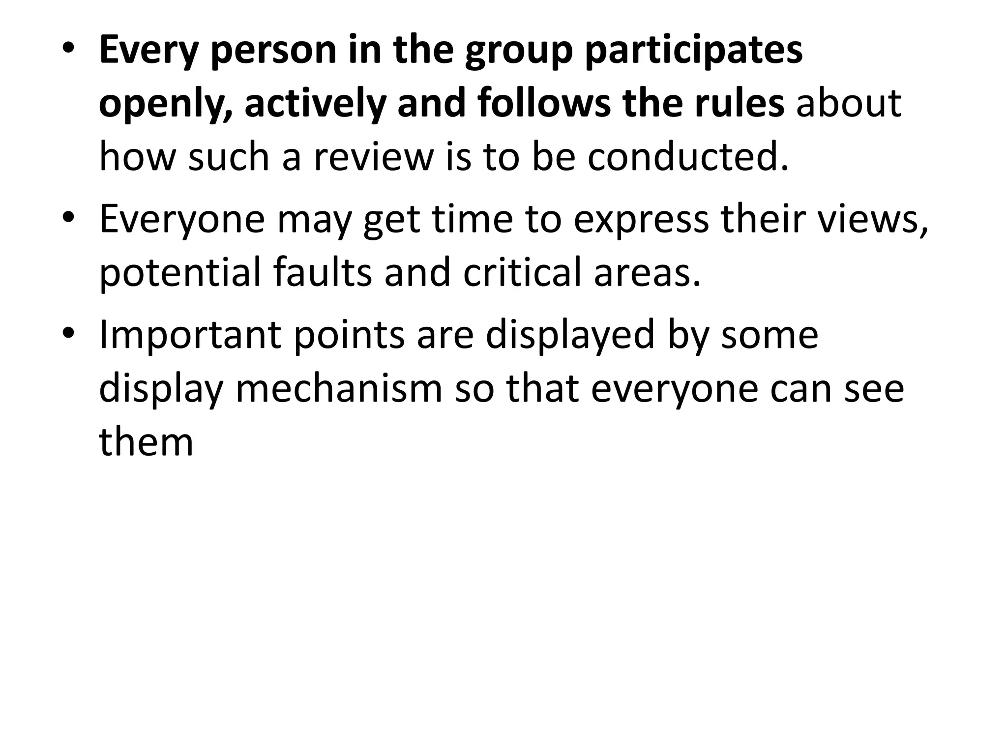 • Every person in the group participates
openly, actively and follows the rules about
how such a review is to be conducted.
• Everyone may get time to express their views,
potential faults and critical areas.
• Important points are displayed by some
display mechanism so that everyone can see
them
 