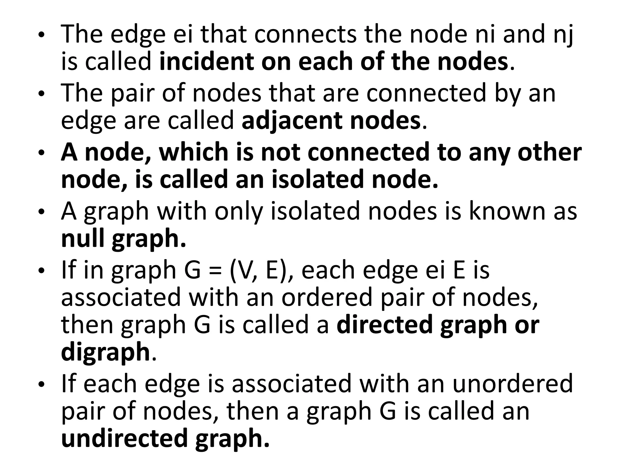 • The edge ei that connects the node ni and nj
is called incident on each of the nodes.
• The pair of nodes that are connected by an
edge are called adjacent nodes.
• A node, which is not connected to any other
node, is called an isolated node.
• A graph with only isolated nodes is known as
null graph.
• If in graph G = (V, E), each edge ei E is
associated with an ordered pair of nodes,
then graph G is called a directed graph or
digraph.
• If each edge is associated with an unordered
pair of nodes, then a graph G is called an
undirected graph.
 