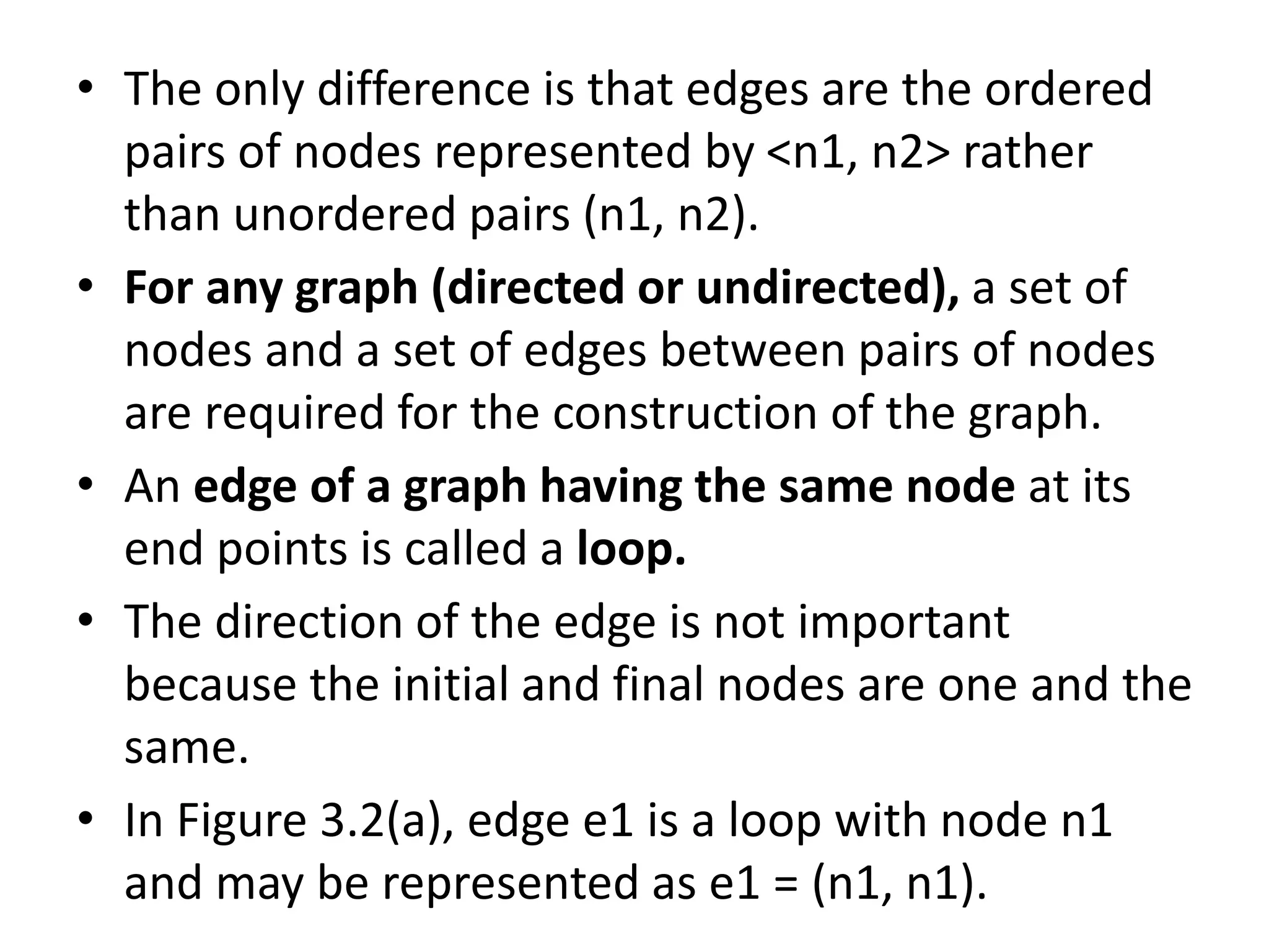 • The only difference is that edges are the ordered
pairs of nodes represented by <n1, n2> rather
than unordered pairs (n1, n2).
• For any graph (directed or undirected), a set of
nodes and a set of edges between pairs of nodes
are required for the construction of the graph.
• An edge of a graph having the same node at its
end points is called a loop.
• The direction of the edge is not important
because the initial and final nodes are one and the
same.
• In Figure 3.2(a), edge e1 is a loop with node n1
and may be represented as e1 = (n1, n1).
 