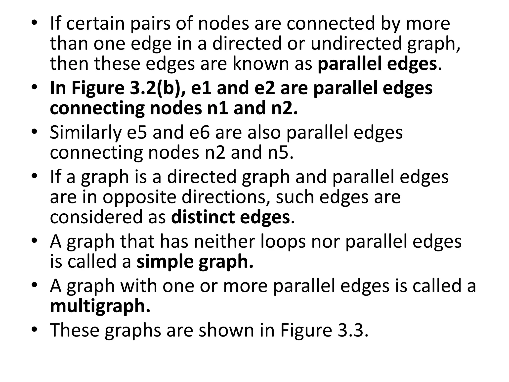 • If certain pairs of nodes are connected by more
than one edge in a directed or undirected graph,
then these edges are known as parallel edges.
• In Figure 3.2(b), e1 and e2 are parallel edges
connecting nodes n1 and n2.
• Similarly e5 and e6 are also parallel edges
connecting nodes n2 and n5.
• If a graph is a directed graph and parallel edges
are in opposite directions, such edges are
considered as distinct edges.
• A graph that has neither loops nor parallel edges
is called a simple graph.
• A graph with one or more parallel edges is called a
multigraph.
• These graphs are shown in Figure 3.3.
 