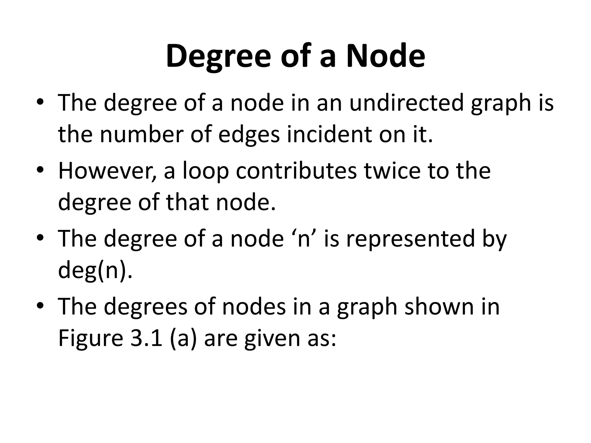 Degree of a Node
• The degree of a node in an undirected graph is
the number of edges incident on it.
• However, a loop contributes twice to the
degree of that node.
• The degree of a node ‘n’ is represented by
deg(n).
• The degrees of nodes in a graph shown in
Figure 3.1 (a) are given as:
 