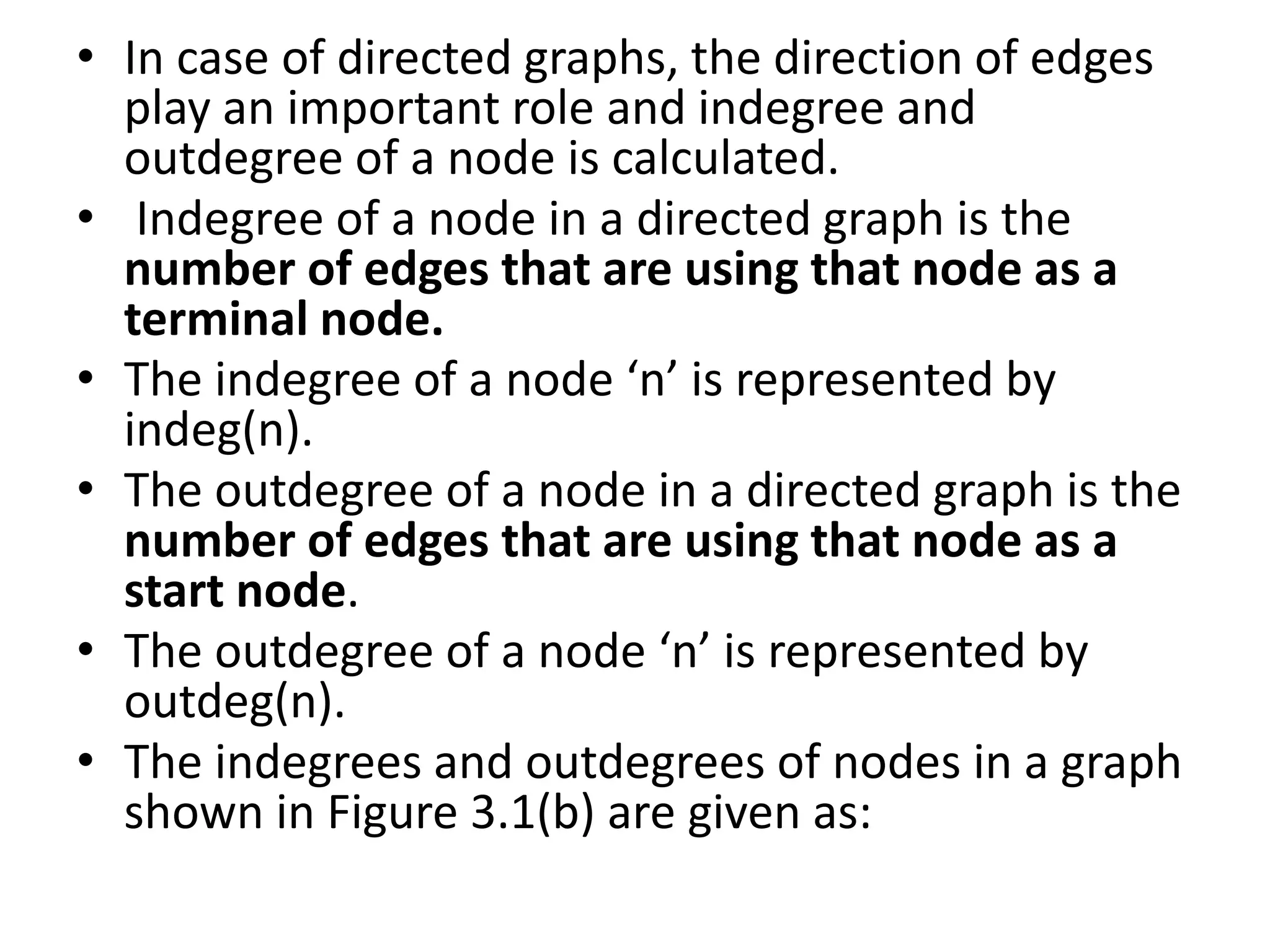 • In case of directed graphs, the direction of edges
play an important role and indegree and
outdegree of a node is calculated.
• Indegree of a node in a directed graph is the
number of edges that are using that node as a
terminal node.
• The indegree of a node ‘n’ is represented by
indeg(n).
• The outdegree of a node in a directed graph is the
number of edges that are using that node as a
start node.
• The outdegree of a node ‘n’ is represented by
outdeg(n).
• The indegrees and outdegrees of nodes in a graph
shown in Figure 3.1(b) are given as:
 