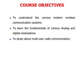 COURSE OBJECTIVES
 To understand the various modern wireless
communication systems
 To learn the fundamentals of various Analog and
digital modulations
 To study about multi-user radio communication
 