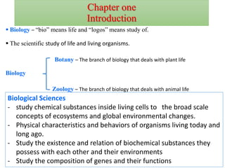 Chapter one
Introduction
1
 Biology – “bio” means life and “logos” means study of.
 The scientific study of life and living organisms.
Zoology – The branch of biology that deals with animal life
Biology
Botany – The branch of biology that deals with plant life
Biological Sciences
- study chemical substances inside living cells to the broad scale
concepts of ecosystems and global environmental changes.
- Physical characteristics and behaviors of organisms living today and
long ago.
- Study the existence and relation of biochemical substances they
possess with each other and their environments
- Study the composition of genes and their functions
 