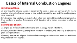 Basics of Internal Combustion Engines
ENERGY CONVERSION:
At one time, the primary source of power for the work of peace or war was chiefly man's
muscles. Later, animals were trained to help and afterwards the wind and the running stream
were harnessed.
But, the great step was taken in this direction when man learned the art of energy conversion
from one form to another. The machine which does this job of energy conversion is called an
engine.
DEFINITION OF 'ENGINE‘:
An engine is a device which transforms one form of energy into an-other form.
However, while transforming energy from one form to another, the efficiency of conversion
plays an important role.
Normally, most of the engines convert thermal energy into mechanical work and therefore
they are called 'heat engines'.
 